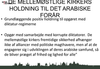 DE MELLEMØSTLIGE KIRKERS
HOLDNING TIL DET ARABISKE
FORÅR
• Grundlæggende positiv holdning til opgøret med
diktatur-regimerne
• Opgør med samarbejde med korrupte diktatorer. De
mellemøstlige kirkers fremtidige sikkerhed afhænger
ikke af alliancer med politiske magthavere, men af at de
engagerer sig i udviklingen af deres arabiske samfund, så
de bliver præget af frihed og lighed for alle”
36
 