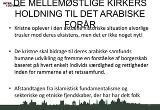 DE MELLEMØSTLIGE KIRKERS
HOLDNING TIL DET ARABISKE
FORÅR• Kristne oplever i den aktuelle historiske situation alvorlige
trusler mod deres eksistens, men det er ikke noget nyt!
• De kristne skal bidrage til deres arabiske samfunds
humane udvikling og fremme en forståelse af borgerskab
baseret på hvert enkelt individs værdighed og rettigheder
inden for rammerne af et retssamfund.
• Afstandtagen fra islamistisk fundamentalisme og
sekteriske og etniske fjendskaber, der har har delt folk
37
 