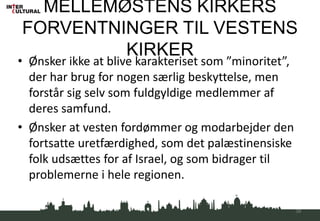 MELLEMØSTENS KIRKERS
FORVENTNINGER TIL VESTENS
KIRKER
• Ønsker ikke at blive karakteriset som ”minoritet”,
der har brug for nogen særlig beskyttelse, men
forstår sig selv som fuldgyldige medlemmer af
deres samfund.
• Ønsker at vesten fordømmer og modarbejder den
fortsatte uretfærdighed, som det palæstinensiske
folk udsættes for af Israel, og som bidrager til
problemerne i hele regionen.
39
 