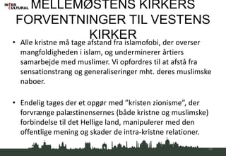 MELLEMØSTENS KIRKERS
FORVENTNINGER TIL VESTENS
KIRKER• Alle kristne må tage afstand fra islamofobi, der overser
mangfoldigheden i islam, og underminerer årtiers
samarbejde med muslimer. Vi opfordres til at afstå fra
sensationstrang og generaliseringer mht. deres muslimske
naboer.
• Endelig tages der et opgør med ”kristen zionisme”, der
forvrænge palæstinensernes (både kristne og muslimske)
forbindelse til det Hellige land, manipulerer med den
offentlige mening og skader de intra-kristne relationer.
40
 