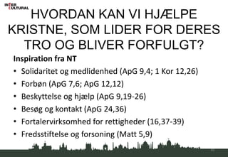 HVORDAN KAN VI HJÆLPE
KRISTNE, SOM LIDER FOR DERES
TRO OG BLIVER FORFULGT?
Inspiration fra NT
• Solidaritet og medlidenhed (ApG 9,4; 1 Kor 12,26)
• Forbøn (ApG 7,6; ApG 12,12)
• Beskyttelse og hjælp (ApG 9,19-26)
• Besøg og kontakt (ApG 24,36)
• Fortalervirksomhed for rettigheder (16,37-39)
• Fredsstiftelse og forsoning (Matt 5,9)
45
 