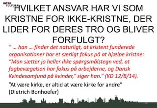 HVILKET ANSVAR HAR VI SOM
KRISTNE FOR IKKE-KRISTNE, DER
LIDER FOR DERES TRO OG BLIVER
FORFULGT?
” … han … finder det naturligt, at kristent funderede
organisationer har et særligt fokus på at hjælpe kristne:
”Man sætter jo heller ikke spørgsmålstegn ved, at
fagbevægelsen har fokus på arbejderne, og Dansk
Kvindesamfund på kvinder,” siger han.” (KD 12/8/14).
”At være kirke, er altid at være kirke for andre”
(Dietrich Bonhoefer)
46
 