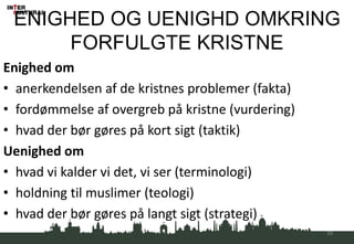 ENIGHED OG UENIGHD OMKRING
FORFULGTE KRISTNE
Enighed om
• anerkendelsen af de kristnes problemer (fakta)
• fordømmelse af overgreb på kristne (vurdering)
• hvad der bør gøres på kort sigt (taktik)
Uenighed om
• hvad vi kalder vi det, vi ser (terminologi)
• holdning til muslimer (teologi)
• hvad der bør gøres på langt sigt (strategi)
54
 