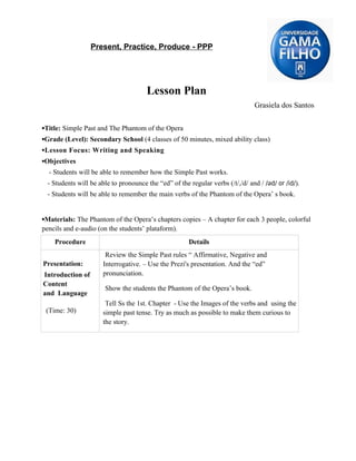 Present, Practice, Produce - PPP




                                      Lesson Plan
                                                                               Grasiela dos Santos


▪Title: Simple Past and The Phantom of the Opera
▪Grade (Level): Secondary School (4 classes of 50 minutes, mixed ability class)
▪Lesson Focus: Writing and Speaking
▪Objectives
  - Students will be able to remember how the Simple Past works.
 - Students will be able to pronounce the “ed” of the regular verbs (/t/,/d/ and / /əd/ or /id/).
 - Students will be able to remember the main verbs of the Phantom of the Opera’ s book.


▪Materials: The Phantom of the Opera’s chapters copies – A chapter for each 3 people, colorful
pencils and e-audio (on the students’ plataform).
    Procedure                                         Details
                       Review the Simple Past rules “ Affirmative, Negative and
Presentation:         Interrogative. – Use the Prezi's presentation. And the “ed”
Introduction of       pronunciation.
Content
                      Show the students the Phantom of the Opera’s book.
and Language
                       Tell Ss the 1st. Chapter - Use the Images of the verbs and using the
 (Time: 30)           simple past tense. Try as much as possible to make them curious to
                      the story.
 