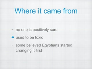 Where it came from no one is positively sure  used to be toxic some believed Egyptians started changing it first  