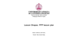 Lesson Shapes: PPP lesson plan
Names: Katherine Jofre Novoa.
Teacher: Miss Carolina Rojas.
 