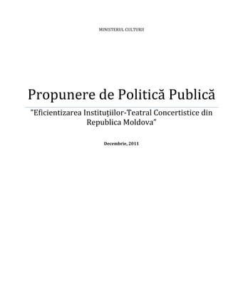 MINISTERUL CULTURII




Propunere de Politică Publică
”Eficientizarea Instituțiilor-Teatral Concertistice din
                 Republica Moldova”

                      Decembrie, 2011
 