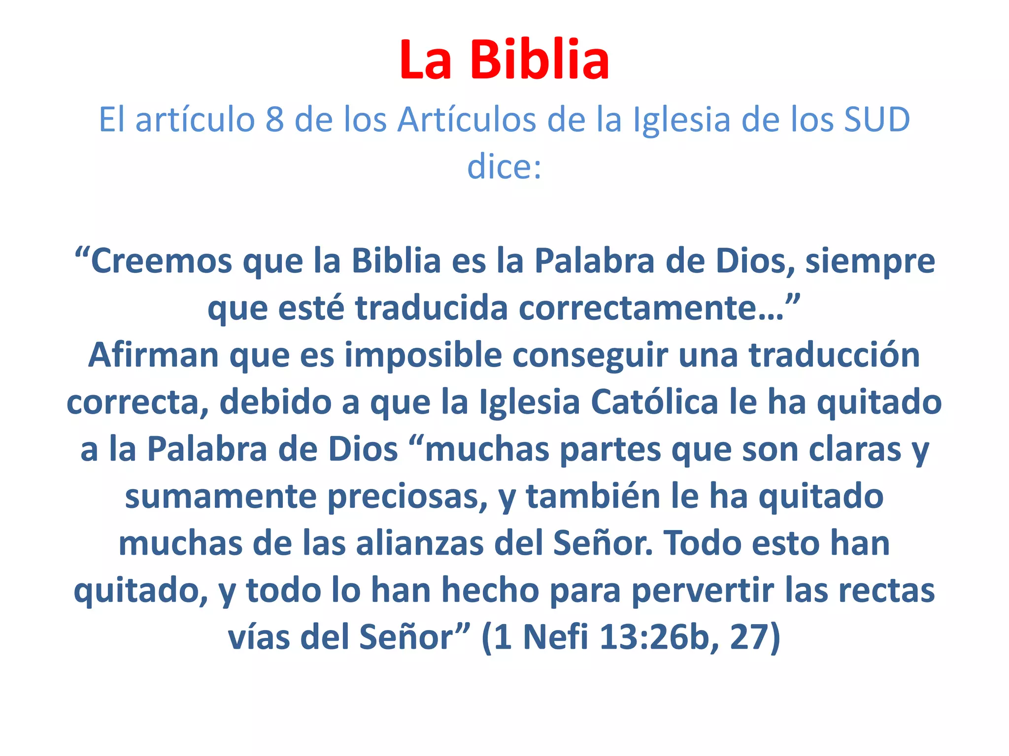 La Biblia
El artículo 8 de los Artículos de la Iglesia de los SUD
dice:
“Creemos que la Biblia es la Palabra de Dios, siempre
que esté traducida correctamente…”
Afirman que es imposible conseguir una traducción
correcta, debido a que la Iglesia Católica le ha quitado
a la Palabra de Dios “muchas partes que son claras y
sumamente preciosas, y también le ha quitado
muchas de las alianzas del Señor. Todo esto han
quitado, y todo lo han hecho para pervertir las rectas
vías del Señor” (1 Nefi 13:26b, 27)
 