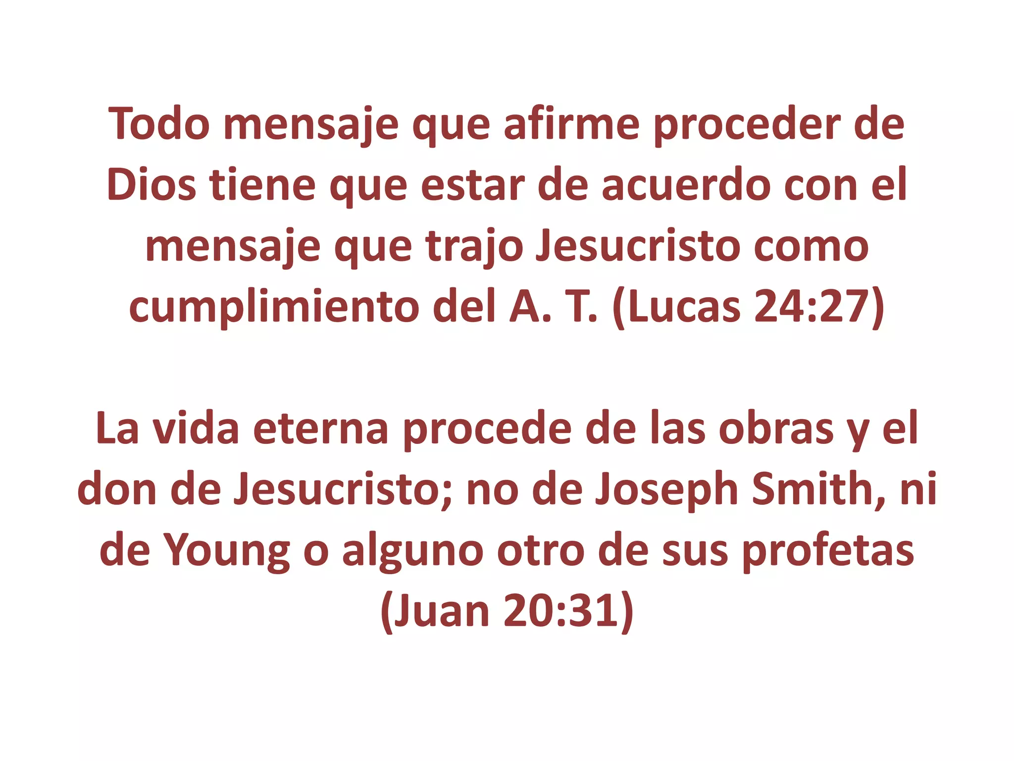 Todo mensaje que afirme proceder de
Dios tiene que estar de acuerdo con el
mensaje que trajo Jesucristo como
cumplimiento del A. T. (Lucas 24:27)
La vida eterna procede de las obras y el
don de Jesucristo; no de Joseph Smith, ni
de Young o alguno otro de sus profetas
(Juan 20:31)
 