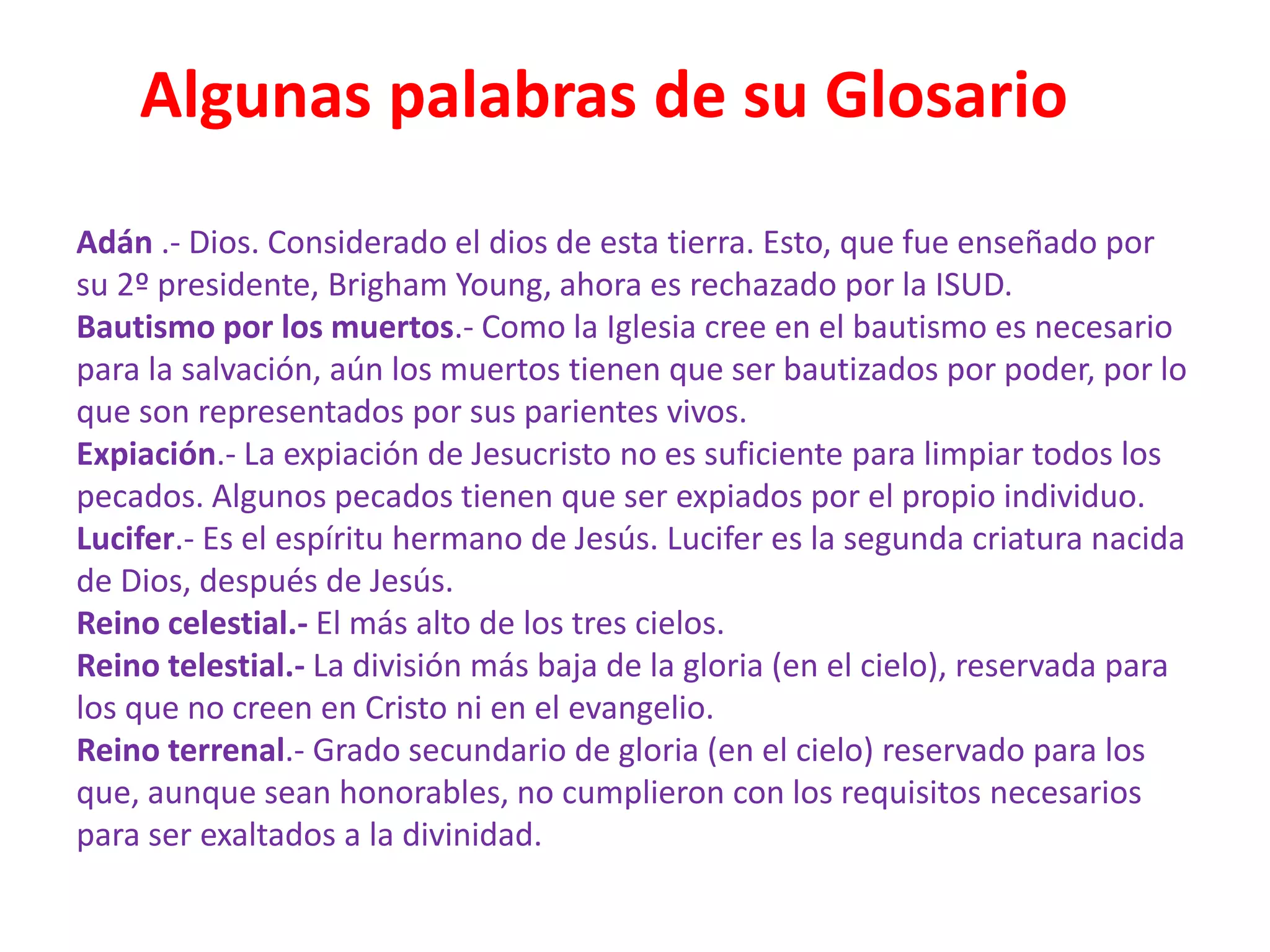 Algunas palabras de su Glosario
Adán .- Dios. Considerado el dios de esta tierra. Esto, que fue enseñado por
su 2º presidente, Brigham Young, ahora es rechazado por la ISUD.
Bautismo por los muertos.- Como la Iglesia cree en el bautismo es necesario
para la salvación, aún los muertos tienen que ser bautizados por poder, por lo
que son representados por sus parientes vivos.
Expiación.- La expiación de Jesucristo no es suficiente para limpiar todos los
pecados. Algunos pecados tienen que ser expiados por el propio individuo.
Lucifer.- Es el espíritu hermano de Jesús. Lucifer es la segunda criatura nacida
de Dios, después de Jesús.
Reino celestial.- El más alto de los tres cielos.
Reino telestial.- La división más baja de la gloria (en el cielo), reservada para
los que no creen en Cristo ni en el evangelio.
Reino terrenal.- Grado secundario de gloria (en el cielo) reservado para los
que, aunque sean honorables, no cumplieron con los requisitos necesarios
para ser exaltados a la divinidad.
 