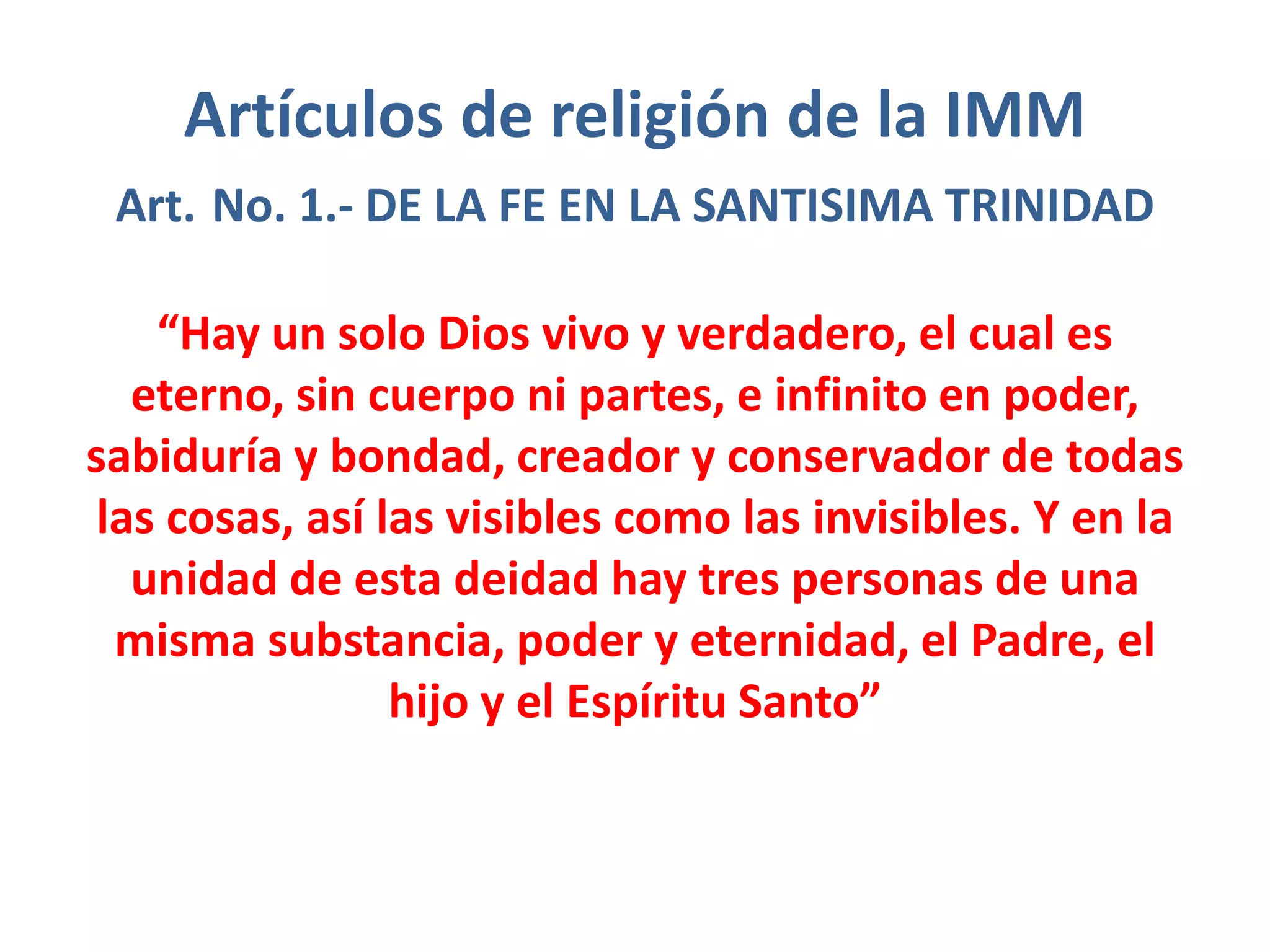 Artículos de religión de la IMM
Art. No. 1.- DE LA FE EN LA SANTISIMA TRINIDAD
“Hay un solo Dios vivo y verdadero, el cual es
eterno, sin cuerpo ni partes, e infinito en poder,
sabiduría y bondad, creador y conservador de todas
las cosas, así las visibles como las invisibles. Y en la
unidad de esta deidad hay tres personas de una
misma substancia, poder y eternidad, el Padre, el
hijo y el Espíritu Santo”
 