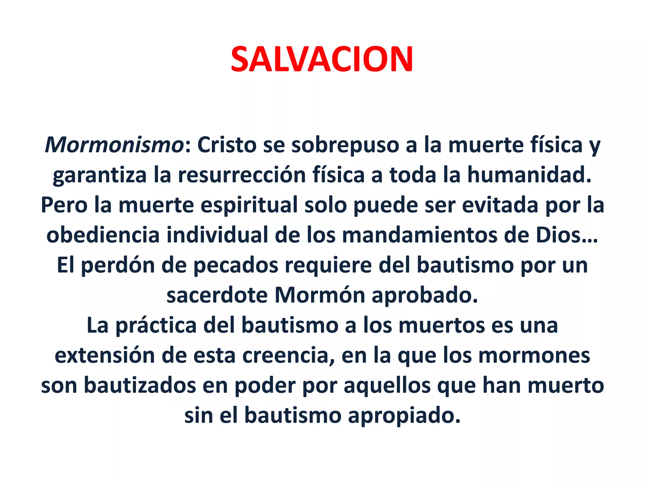 SALVACION
Mormonismo: Cristo se sobrepuso a la muerte física y
garantiza la resurrección física a toda la humanidad.
Pero la muerte espiritual solo puede ser evitada por la
obediencia individual de los mandamientos de Dios…
El perdón de pecados requiere del bautismo por un
sacerdote Mormón aprobado.
La práctica del bautismo a los muertos es una
extensión de esta creencia, en la que los mormones
son bautizados en poder por aquellos que han muerto
sin el bautismo apropiado.
 