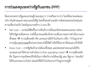 2
การร่วมลงทุนระหว่างรัฐกับเอกชน (PPP)
ข้อตกลงระหว่างรัฐและเอกชนผู้ร่วมลงทุน (1 รายหรือมากกว่า) โดยให้เอกชนส่งมอบ
บริการในลักษณะต่างตอบแทนให้รัฐ โดยทั้งสองฝ่ายจะมีการจัดสรรผลประโยชน์และ
ความเสี่ยงร่วมกัน โดยมีรูปแบบหลักๆ 2 แบบ คือ
• Net Cost – เอกชนได้สิทธิ์ในการจัดเก็บรายได้และจัดสรรผลตอบแทนบางส่วน
ให้กับรัฐตามข้อตกลง กรณีนี้เอกชนจะต้องรับความเสี่ยงจากผลการดาเนินงานเอง
ทั้งหมด → ความเสี่ยงหลัก คือ เอกชนอาจได้กาไรเกินควร หรือ “กาไรผูกขาด”
จากบริการสาธารณะซึ่งประชาชนควรได้ใช้ฟรี หรือใช้ในราคาที่ย่อมเยาเข้าถึงได้
• Gross Cost – ภาครัฐจัดเก็บรายได้เองทั้งหมด และชดเชยค่าตอบแทนให้กับ
เอกชนตามค่าใช้จ่ายการดาเนินการ (full operating costs) → ความเสี่ยงหลัก
คือ ปัญหาการทุจริตคอร์รัปชันในการจัดเก็บรายได้ของรัฐ และ รัฐอาจ “อ่อนข้อ”
ให้กับเอกชนมากเกินไป (ส่งผลให้ได้กาไรเกินควร/กาไรผูกขาดอยู่ดี)
 