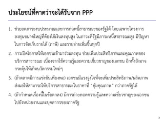 3
ประโยชน์ที่คาดว่าจะได้รับจาก PPP
1. ช่วยลดภาระงบประมาณและการก่อหนี้สาธารณะของรัฐได้ โดยเฉพาะโครงการ
ลงทุนขนาดใหญ่ที่ต้องใช้เงินลงทุนสูง ในภาวะที่รัฐมีภาระหนี้สาธารณะสูง มีปัญหา
ในการจัดเก็บรายได้ (ภาษี) และรายจ่ายเพิ่มขึ้นทุกปี
2. การเปิดโอกาสให้เอกชนเข้ามาร่วมลงทุน ช่วยเพิ่มประสิทธิภาพและคุณภาพของ
บริการสาธารณะ เนื่องจากใช้ความรู้และความเชี่ยวชาญของเอกชน อีกทั้งยังอาจ
กระตุ้นให้เกิดนวัตกรรมใหม่ๆ
3. (ถ้าตลาดมีการแข่งขันเพียงพอ) เอกชนมีแรงจูงใจที่จะเพิ่มประสิทธิภาพ/ผลิตภาพ
ส่งผลให้สามารถให้บริการสาธารณะในราคาที่ “คุ้มคุณภาพ” กว่าภาครัฐได้
4. (ถ้ากาหนดเรื่องนี้ในข้อตกลง) มีการถ่ายทอดความรู้และความเชี่ยวชาญของเอกชน
ไปยังหน่วยงานและบุคลากรของภาครัฐ
 