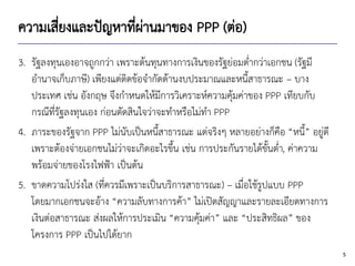 5
ความเสี่ยงและปัญหาที่ผ่านมาของ PPP (ต่อ)
3. รัฐลงทุนเองอาจถูกกว่า เพราะต้นทุนทางการเงินของรัฐย่อมต่ากว่าเอกชน (รัฐมี
อานาจเก็บภาษี) เพียงแต่ติดข้อจากัดด้านงบประมาณและหนี้สาธารณะ – บาง
ประเทศ เช่น อังกฤษ จึงกาหนดให้มีการวิเคราะห์ความคุ้มค่าของ PPP เทียบกับ
กรณีที่รัฐลงทุนเอง ก่อนตัดสินใจว่าจะทาหรือไม่ทา PPP
4. ภาระของรัฐจาก PPP ไม่นับเป็นหนี้สาธารณะ แต่จริงๆ หลายอย่างก็คือ “หนี้” อยู่ดี
เพราะต้องจ่ายเอกชนไม่ว่าจะเกิดอะไรขึ้น เช่น การประกันรายได้ขั้นต่า, ค่าความ
พร้อมจ่ายของโรงไฟฟ้า เป็นต้น
5. ขาดความโปร่งใส (ที่ควรมีเพราะเป็นบริการสาธารณะ) – เมื่อใช้รูปแบบ PPP
โดยมากเอกชนจะอ้าง “ความลับทางการค้า” ไม่เปิดสัญญาและรายละเอียดทางการ
เงินต่อสาธารณะ ส่งผลให้การประเมิน “ความคุ้มค่า” และ “ประสิทธิผล” ของ
โครงการ PPP เป็นไปได้ยาก
 