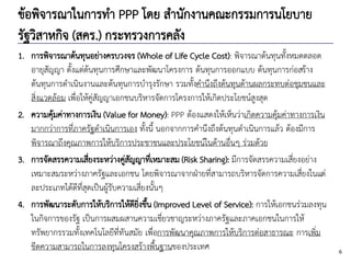 6
ข้อพิจารณาในการทา PPP โดย สานักงานคณะกรรมการนโยบาย
รัฐวิสาหกิจ (สคร.) กระทรวงการคลัง
1. การพิจารณาต้นทุนอย่างครบวงจร (Whole of Life Cycle Cost): พิจารณาต้นทุนทั้งหมดตลอด
อายุสัญญา ตั้งแต่ต้นทุนการศึกษาและพัฒนาโครงการ ต้นทุนการออกแบบ ต้นทุนการก่อสร้าง
ต้นทุนการดาเนินงานและต้นทุนการบารุงรักษา รวมทั้งคานึงถึงต้นทุนด้านผลกระทบต่อชุมชนและ
สิ่งแวดล้อม เพื่อให้คู่สัญญาเอกชนบริหารจัดการโครงการให้เกิดประโยชน์สูงสุด
2. ความคุ้มค่าทางการเงิน (Value for Money): PPP ต้องแสดงให้เห็นว่าเกิดความคุ้มค่าทางการเงิน
มากกว่าการที่ภาครัฐดาเนินการเอง ทั้งนี้ นอกจากการคานึงถึงต้นทุนดาเนินการแล้ว ต้องมีการ
พิจารณาถึงคุณภาพการให้บริการประชาชนและประโยชน์ในด้านอื่นๆ ร่วมด้วย
3. การจัดสรรความเสี่ยงระหว่างคู่สัญญาที่เหมาะสม (Risk Sharing): มีการจัดสรรความเสี่ยงอย่าง
เหมาะสมระหว่างภาครัฐและเอกชน โดยพิจารณาจากฝ่ายที่สามารถบริหารจัดการความเสี่ยงในแต่
ละประเภทได้ดีที่สุดเป็นผู้รับความเสี่ยงนั้นๆ
4. การพัฒนาระดับการให้บริการให้ดียิ่งขึ้น (Improved Level of Service): การให้เอกชนร่วมลงทุน
ในกิจการของรัฐ เป็นการผสมผสานความเชี่ยวชาญระหว่างภาครัฐและภาคเอกชนในการให้
ทรัพยากรรวมทั้งเทคโนโลยีที่ทันสมัย เพื่อการพัฒนาคุณภาพการให้บริการต่อสาธารณะ การเพิ่ม
ขีดความสามารถในการลงทุนโครงสร้างพื้นฐานของประเทศ
 