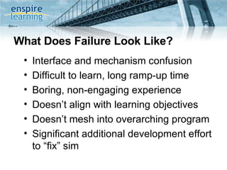 What Does Failure Look Like? Interface and mechanism confusion  Difficult to learn, long ramp-up time Boring, non-engaging experience Doesn’t align with learning objectives Doesn’t mesh into overarching program  Significant additional development effort to “fix” sim 