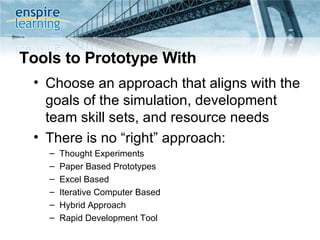 Tools to Prototype With Choose an approach that aligns with the goals of the simulation, development team skill sets, and resource needs There is no “right” approach: Thought Experiments Paper Based Prototypes Excel Based Iterative Computer Based Hybrid Approach Rapid Development Tool 