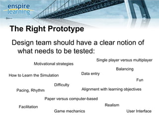 The Right Prototype Design team should have a clear notion of what needs to be tested: Game mechanics Data entry  Realism Balancing User Interface Motivational strategies Alignment with learning objectives Fun How to Learn the Simulation Pacing, Rhythm Facilitation Single player versus multiplayer Difficulty Paper versus computer-based 