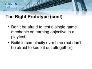 The Right Prototype (cont) Don’t be afraid to test a single game mechanic or learning objective in a playtest Build in complexity over time (but don’t be afraid to keep it out altogether) 
