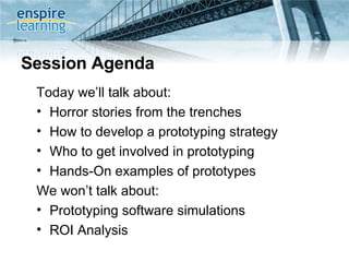 Session Agenda Today we’ll talk about: Horror stories from the trenches  How to develop a prototyping strategy Who to get involved in prototyping Hands-On examples of prototypes We won’t talk about: Prototyping software simulations ROI Analysis 