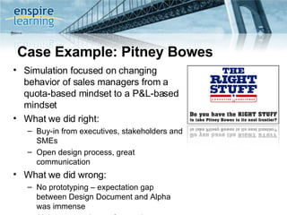 Case Example: Pitney Bowes Simulation focused on changing behavior of sales managers from a quota-based mindset to a P&L-based mindset What we did right: Buy-in from executives, stakeholders and SMEs Open design process, great communication What we did wrong: No prototyping – expectation gap between Design Document and Alpha was immense Alpha was made up of executive sponsors with collective P&L responsibility of $4B+  Beta was made up of end users 