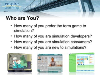 Who are You? How many of you prefer the term game to simulation?  How many of you are simulation developers? How many of you are simulation consumers? How many of you are new to simulations?  