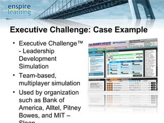 Executive Challenge: Case Example Executive Challenge™ - Leadership Development Simulation Team-based, multiplayer simulation Used by organization such as Bank of America, Alltel, Pitney Bowes, and MIT – Sloan  