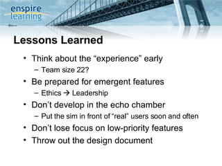 Lessons Learned Think about the “experience” early Team size 22?  Be prepared for emergent features Ethics    Leadership Don’t develop in the echo chamber Put the sim in front of “real” users soon and often Don’t lose focus on low-priority features Throw out the design document 