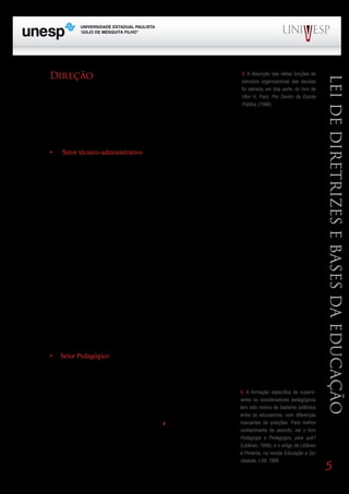 Direção                                                                    3. A descrição das várias funções da




                                                                                                                           Lei de Diretrizes e Bases da Educação
                                                                                 estrutura organizacional das escolas
      O diretor coordena, organiza e gerencia todas as atividades da             foi retirada, em boa parte, do livro de
                                                                                 Vitor H. Paro, Por Dentro da Escola
escola, auxiliado pelos demais componentes do corpo de especialistas
                                                                                 Pública, (1996).
e de técnicos-administrativos, atendendo às leis, regulamentos e deter-
       Bloco1                      Módulo 1                        Disciplina 4
minações dos órgãos superiores do sistema de ensino e às decisões no âmbito da escola e pela comu-
       Formação Geral Introdução à Educação Educação e Linguagem
nidade. O assistente de diretor desempenha as mesmas funções na condição de substituto eventual do
diretor.

      •	   Setor técnico-administrativo

      O setor técnico-administrativo responde pelas atividades-meio que asseguram o atendimento
dos objetivos e funções da escola.

      A Secretaria Escolar cuida da documentação, escrituração e correspondência da escola, dos
docentes, demais funcionários e dos alunos. Responde também pelo atendimento ao público. Para a
realização desses serviços, a escola conta com um secretário e escriturários ou auxiliares da secreta-
ria.

      O setor técnico-administrativo responde, também, pelos serviços auxiliares (Zeladoria, Vigilân-
cia e Atendimento ao público) e Multimeios (biblioteca, laboratórios, videoteca etc.).

      A Zeladoria, responsável pelos serventes, cuida da manutenção, conservação e limpeza do pré-
dio; da guarda das dependências, instalações e equipamentos; da cozinha e da preparação e distribui-
ção da merenda escolar; da execução de pequenos consertos e outros serviços rotineiros da escola.

       A Vigilância cuida do acompanhamento dos alunos em todas as dependências do edifício, me-
                        PROGRAD                                       SES
nos na sala de aula, orientando-os quanto a normas disciplinares, atendendo-os em caso de acidente
ou enfermidade, como também do atendimento às solicitações dos professores quanto a material es-
colar, assistência e encaminhamento de alunos.

       O serviço de Multimeios compreende a biblioteca, os laboratórios, os equipamentos audiovisu-
ais, a videoteca e outros recursos didáticos.

      •	 Setor Pedagógico

      O setor pedagógico compreende as atividades de coordenação pedagógica e orientação educa-
cional. As funções desses especialistas variam confirme a legislação estadual e municipal, sendo que
em muitos lugares suas atribuições ora são unificadas em apenas uma 4. A formação específica de supervi-
pessoa, ora são desempenhadas por professores. Como são funções es- sores ou coordenadores pedagógicos
pecializadas, envolvendo habilidades bastante especiais, recomenda-se tem sido motivo de bastante polêmica
que seus ocupantes sejam formados em cursos de Pedagogia ou adqui- entre os educadores, com diferenças
                                                                          marcantes de posições. Para melhor
ram formação pedagógico-didática específica.4                             conhecimento do assunto, ver o livro
                                                                                Pedagogia e Pedagogos, para quê?
      O coordenador pedagógico ou professor coordenador supervisio-
                                                                                (Libâneo, 1999), e o artigo de Libâneo
na, acompanha, assessora, avalia as atividades pedagógico-curriculares.         e Pimenta, na revista Educação e So-
Sua atribuição prioritária é prestar assistência pedagógico-didática aos        ciedade, n.68, 1999.
                                                                                                                           5
 