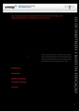 Os Elementos Constitutivos do Sistema de
      Organização e Gestão da Escola




                                                                                                                                 Lei de Diretrizes e Bases da Educação
      A gestão democrática-participativa valoriza a participação da comunidade escolar no processo
de tomada de decisão, concebe a docência como trabalho interativo, aposta na construção coletiva dos
       Bloco1                     Módulo 1                            Disciplina 4
objetivos e funcionamento da escola, por meio da dinâmica intersubjetiva, do diálogo, do consenso.
Nos itens interiores mostramos que o processo de tomada de decisão inclui, também, as ações necessá-
       Formação Geral Introdução à Educação Educação e Linguagem
rias para colocá-la em prática. Em razão disso, faz-se necessário o emprego dos elementos ou processo
organizacional, tal como veremos adiante.

      De fato, a organização e gestão refere-se aos meios de realização do trabalho escolar, isto é,
à racionalização do trabalho e à coordenação do esforço coletivo do pessoal que atua na escola, en-
volvendo os aspectos, físicos e materiais, os conhecimentos e qualificações práticas do educador, as
relações humano-interacionais, o planejamento, a administração, a formação continuada, a avaliação
do trabalho escolar. Tudo em função de atingir os objetivos. Ou seja, como toda instituição as escolas
buscam resultados, o que implica uma ação racional, estruturada e coordenada. Ao mesmo tempo,
sendo uma atividade coletiva, não depende apenas das capacidades e responsabilidades individuais,
mas de objetivos comuns e compartilhados e de ações coordenadas e controladas dos agentes do
processo.
                                                          5. Esses elementos constitutivos da organização são designados,
      O processo de organização educacional dis-
                                                          também, na bibliografia especializada, de funções administrativas ou
põe de elementos constitutivos5 que são, na verda-        etapas do processo administrativo. Os autores geralmente mencio-
de, instrumentos de ação mobilizados para atingir         nam as quatro funções estabelecidas nas teorias clássicas da Admi-
os objetivos escolares.                                   nistração Geral: planejamento, organização, direção, controle.


      Tais elementos ou instrumentos de ação são:
                       PROGRAD                                        SES
       Planejamento - processo de explicitação de objetivos e antecipação de decisões para orientar a
instituição, prevendo-se o que se deve fazer para atingi-los.

     Organização - Atividade através da qual se dá a racionalização dos recursos, criando e viabili-
zando as condições e modos para se realizar o que foi planejado.

      Direção/Coordenação - Atividade de coordenação do esforço coletivo do pessoal da escola.

      Formação continuada - Ações de capacitação e aperfeiçoamento dos profissionais da escola
para que realizem com competência suas tarefas e se desenvolvam pessoal e profissionalmente.
      Avaliação - comprovação e avaliação do funcionamento da escola.




LIBÂNEO, José Carlos. “O sistema de organização e gestão da escola” In: LIBÂNEO, José Carlos. Organização e
Gestão da Escola - teoria e prática. 4ª ed. Goiânia: Alternativa, 2001.


                                                                                                                                 7
 