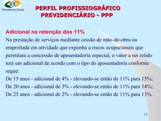 Previdência Social

PERFIL PROFISSIOGRÁFICO
PREVIDENCIÁRIO - PPP

Adicional na retenção dos 11%
Na prestação de serviços mediante cessão de mão-de-obra ou
empreitada em atividade que exponha a riscos ocupacionais que
permitam a concessão de aposentadoria especial, o valor a ser retido
terá um adicional de acordo com o tipo de aposentadoria conforme
segue:
De 15 anos - adicional de 4% - elevando-se então de 11% para 15%;
De 20 anos - adicional de 3% - elevando-se então de 11% para 14%;
De 25 anos - adicional de 2% - elevando-se então de 11% para 13%.

12

 