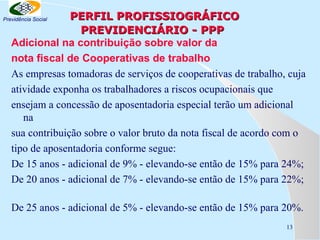 PERFIL PROFISSIOGRÁFICO
PREVIDENCIÁRIO - PPP
Adicional na contribuição sobre valor da
nota fiscal de Cooperativas de trabalho
As empresas tomadoras de serviços de cooperativas de trabalho, cuja
atividade exponha os trabalhadores a riscos ocupacionais que
ensejam a concessão de aposentadoria especial terão um adicional
na
sua contribuição sobre o valor bruto da nota fiscal de acordo com o
tipo de aposentadoria conforme segue:
De 15 anos - adicional de 9% - elevando-se então de 15% para 24%;
De 20 anos - adicional de 7% - elevando-se então de 15% para 22%;

Previdência Social

De 25 anos - adicional de 5% - elevando-se então de 15% para 20%.
13

 