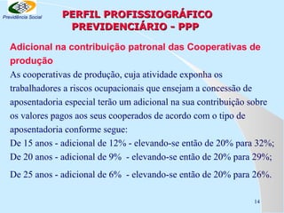Previdência Social

PERFIL PROFISSIOGRÁFICO
PREVIDENCIÁRIO - PPP

Adicional na contribuição patronal das Cooperativas de
produção
As cooperativas de produção, cuja atividade exponha os
trabalhadores a riscos ocupacionais que ensejam a concessão de
aposentadoria especial terão um adicional na sua contribuição sobre
os valores pagos aos seus cooperados de acordo com o tipo de
aposentadoria conforme segue:
De 15 anos - adicional de 12% - elevando-se então de 20% para 32%;
De 20 anos - adicional de 9% - elevando-se então de 20% para 29%;
De 25 anos - adicional de 6% - elevando-se então de 20% para 26%.
14

 