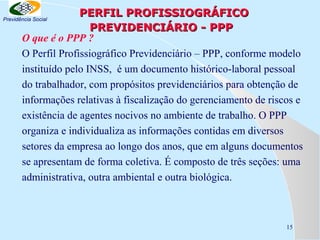 PERFIL PROFISSIOGRÁFICO
PREVIDENCIÁRIO - PPP
O que é o PPP ?
O Perfil Profissiográfico Previdenciário – PPP, conforme modelo
instituído pelo INSS, é um documento histórico-laboral pessoal
do trabalhador, com propósitos previdenciários para obtenção de
informações relativas à fiscalização do gerenciamento de riscos e
existência de agentes nocivos no ambiente de trabalho. O PPP
organiza e individualiza as informações contidas em diversos
setores da empresa ao longo dos anos, que em alguns documentos
se apresentam de forma coletiva. É composto de três seções: uma
administrativa, outra ambiental e outra biológica.

Previdência Social

15

 