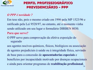 Previdência Social

PERFIL PROFISSIOGRÁFICO
PREVIDENCIÁRIO - PPP

O PPP é novidade ?
Em tese não, pois o mesmo criado em 1996 pela MP 1523/96 e
ratificado pela Lei 9528/97, no entanto, até o momento vinha
sendo utilizado em seu lugar o formulário DIRBEN 8030.
Para que serve?
O PPP serve para comprovação da efetiva exposição do
segurado
aos agentes nocivos químicos, físicos, biológicos ou associação
de agentes prejudiciais à saúde ou à integridade física, servindo
de base para a concessão de aposentadorias especiais e
benefícios por incapacidade motivado por doenças ocupacionais
e ainda para orientar programas de reabilitação profissional.
16

 
