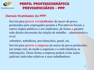 Previdência Social

PERFIL PROFISSIOGRÁFICO
PREVIDENCIÁRIO - PPP

Demais finalidades do PPP:
Servirá para prover o trabalhador de meios de prova
produzidos pelo empregador perante a Previdência Social, a
outros órgãos públicos e aos sindicatos, de forma a garantir
todo direito decorrente da relação de trabalho – administrativo,
cível,
tributário, trabalhista, previdenciário, penal, etc.
Servirá para prover a empresa de meios de prova produzidos
em tempo real, de modo a organizar e a individualizar as
informações. Desta forma a empresa poderá evitar ações
judiciais indevidas relativas a seus trabalhadores.
17

 