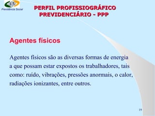 Previdência Social

PERFIL PROFISSIOGRÁFICO
PREVIDENCIÁRIO - PPP

Agentes físicos
Agentes físicos são as diversas formas de energia
a que possam estar expostos os trabalhadores, tais
como: ruído, vibrações, pressões anormais, o calor,
radiações ionizantes, entre outros.

19

 