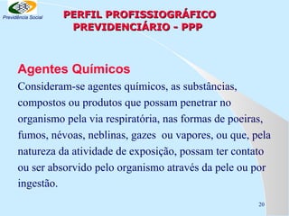 Previdência Social

PERFIL PROFISSIOGRÁFICO
PREVIDENCIÁRIO - PPP

Agentes Químicos
Consideram-se agentes químicos, as substâncias,
compostos ou produtos que possam penetrar no
organismo pela via respiratória, nas formas de poeiras,
fumos, névoas, neblinas, gazes ou vapores, ou que, pela
natureza da atividade de exposição, possam ter contato
ou ser absorvido pelo organismo através da pele ou por
ingestão.
20

 