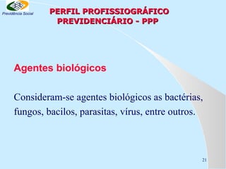 Previdência Social

PERFIL PROFISSIOGRÁFICO
PREVIDENCIÁRIO - PPP

Agentes biológicos
Consideram-se agentes biológicos as bactérias,
fungos, bacilos, parasitas, vírus, entre outros.

21

 