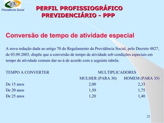 Previdência Social

PERFIL PROFISSIOGRÁFICO
PREVIDENCIÁRIO - PPP

Conversão de tempo de atividade especial
A nova redação dada ao artigo 70 do Regulamento da Previdência Social, pelo Decreto 4827,
de 03.09.2003, dispõe que a conversão de tempo de atividade sob condições especiais em
tempo de atividade comum dar-se-á de acordo com a seguinte tabela:
TEMPO A CONVERTER
De 15 anos
De 20 anos
De 25 anos

MULTIPLICADORES
MULHER (PARA 30)
HOMEM (PARA 35)
2,00
2,33
1,50
1,75
1,20
1,40

22

 