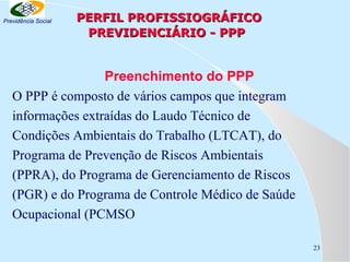 Previdência Social

PERFIL PROFISSIOGRÁFICO
PREVIDENCIÁRIO - PPP

Preenchimento do PPP
O PPP é composto de vários campos que integram
informações extraídas do Laudo Técnico de
Condições Ambientais do Trabalho (LTCAT), do
Programa de Prevenção de Riscos Ambientais
(PPRA), do Programa de Gerenciamento de Riscos
(PGR) e do Programa de Controle Médico de Saúde
Ocupacional (PCMSO
23

 