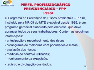 Previdência Social

PERFIL PROFISSIOGRÁFICO
PREVIDENCIÁRIO - PPP

PPRA
O Programa de Prevenção de Riscos Ambientais – PPRA,
instituído pela NR-09 do MTE e exigível desde 1995, é um
programa gerencial elaborado pela empresa, que deve
abranger todos os seus trabalhadores. Contém as seguintes
informações:
- antecipação e reconhecimento dos riscos;
- cronograma de melhorias com prioridades e metas;
- avaliação dos riscos;
- medidas de controle utilizadas;
- monitoramento da exposição;
- registro e divulgação dos dados.

24

 