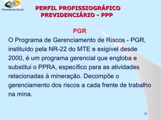 Previdência Social

PERFIL PROFISSIOGRÁFICO
PREVIDENCIÁRIO - PPP

PGR
O Programa de Gerenciamento de Riscos - PGR,
instituído pela NR-22 do MTE e exigível desde
2000, é um programa gerencial que engloba e
substitui o PPRA, específico para as atividades
relacionadas à mineração. Decompõe o
gerenciamento dos riscos a cada frente de trabalho
na mina.
26

 
