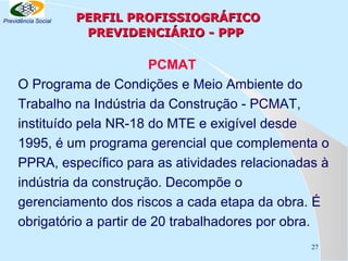 Previdência Social

PERFIL PROFISSIOGRÁFICO
PREVIDENCIÁRIO - PPP

PCMAT
O Programa de Condições e Meio Ambiente do
Trabalho na Indústria da Construção - PCMAT,
instituído pela NR-18 do MTE e exigível desde
1995, é um programa gerencial que complementa o
PPRA, específico para as atividades relacionadas à
indústria da construção. Decompõe o
gerenciamento dos riscos a cada etapa da obra. É
obrigatório a partir de 20 trabalhadores por obra.
27

 