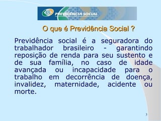 O que é Previdência Social ?
Previdência social é a seguradora do
trabalhador brasileiro - garantindo
reposição de renda para seu sustento e
de sua família, no caso de idade
avançada ou incapacidade para o
trabalho em decorrência de doença,
invalidez, maternidade, acidente ou
morte.

3

 
