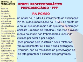 SERVIÇO DE
SERVIÇO DE
ARRECADAÇÃO
ARRECADAÇÃO
Previdência Social
::

PERFIL PROFISSIOGRÁFICO
PREVIDENCIÁRIO - PPP

Pode ser
Pode ser
detectada,
detectada,
inclusive, aa
RA-PCMSO
inclusive,
presença de
presença de
É agentes no
novos agentes no
novos o Relatório Anual do PCMSO. Similarmente às avaliações
ambiente de
ambiente de do PPRA, o documento-base do PCMSO é objeto de
anuais
trabalho não
trabalho não
identificados na
um relatório anual, que nada mais é do que uma declaração
identificados na
fase de
fase de
de um especialista – médico do trabalho – que visa a avaliar
reconhecimento ee
reconhecimento
de avaliação dos
de avaliação dos
o gerenciamento da saúde dos trabalhadores, incluindo
riscos, bem como
riscos, bem como
dados
problemas estatísticos por setor e por função.
problemas
relacionados ao
relacionados ao
As informações geradas pelo PCMSO e seus relatórios
meio ambiente
meio ambiente
que anuais devem retroalimentar o PPRA e suas avaliações
queestejam
estejam
afetando os
afetando os
anuais. Na verdade, são os resultados na preservação da
trabalhadores da
trabalhadores da
empresa. Neste
empresa. Neste
saúde que de fato garantem a eficácia dos programas
caso, ooPCMSO
caso, PCMSO
tem ambientais.
30
temcaráter
caráter
investigatório, aa
investigatório,

 