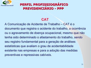Previdência Social

PERFIL PROFISSIOGRÁFICO
PREVIDENCIÁRIO - PPP

CAT
A Comunicação de Acidente de Trabalho – CAT é o
documento que registra o acidente do trabalho, a ocorrência
ou o agravamento de doença ocupacional, mesmo que não
tenha sido determinado o afastamento do trabalho, sendo
seu registro fundamental para a geração de análises
estatísticas que avaliam o grau de acidentabilidade
existente nas empresas e para a adoção das medidas
preventivas e repressivas cabíveis.
31

 