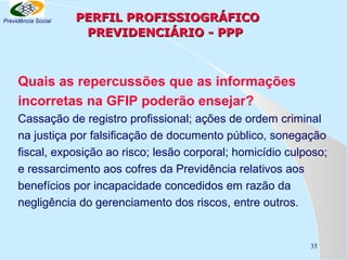 Previdência Social

PERFIL PROFISSIOGRÁFICO
PREVIDENCIÁRIO - PPP

Quais as repercussões que as informações
incorretas na GFIP poderão ensejar?
Cassação de registro profissional; ações de ordem criminal
na justiça por falsificação de documento público, sonegação
fiscal, exposição ao risco; lesão corporal; homicídio culposo;
e ressarcimento aos cofres da Previdência relativos aos
benefícios por incapacidade concedidos em razão da
negligência do gerenciamento dos riscos, entre outros.

35

 