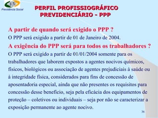 Previdência Social

PERFIL PROFISSIOGRÁFICO
PREVIDENCIÁRIO - PPP

A partir de quando será exigido o PPP ?
O PPP será exigido a partir de 01 de Janeiro de 2004.

A exigência do PPP será para todos os trabalhadores ?
O PPP será exigido a partir de 01/01/2004 somente para os
trabalhadores que laborem expostos a agentes nocivos químicos,
físicos, biológicos ou associação de agentes prejudiciais à saúde ou
à integridade física, considerados para fins de concessão de
aposentadoria especial, ainda que não presentes os requisitos para
concessão desse benefício, seja pela eficácia dos equipamentos de
proteção – coletivos ou individuais – seja por não se caracterizar a
exposição permanente ao agente nocivo.
36

 